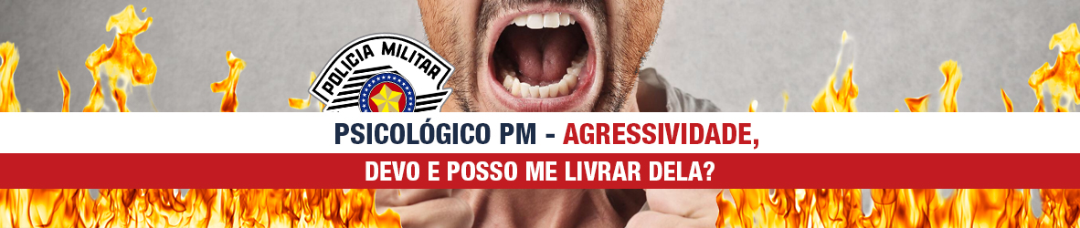 PSICOLÓGICO PM – AGRESSIVIDADE, DEVO E POSSO ME LIVRAR DELA?